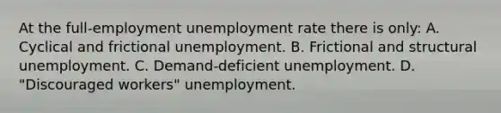 At the full-employment unemployment rate there is only: A. Cyclical and frictional unemployment. B. Frictional and structural unemployment. C. Demand-deficient unemployment. D. "Discouraged workers" unemployment.