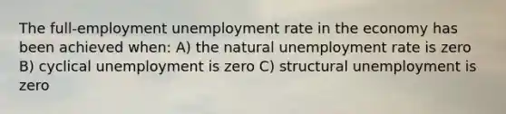 The full-employment unemployment rate in the economy has been achieved when: A) the natural unemployment rate is zero B) cyclical unemployment is zero C) structural unemployment is zero