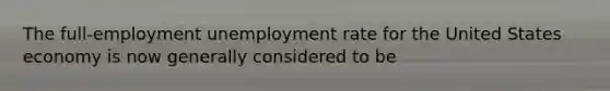 The full-employment unemployment rate for the United States economy is now generally considered to be