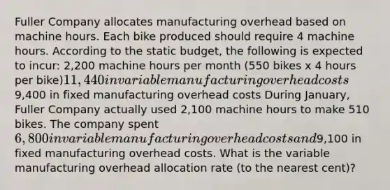 Fuller Company allocates manufacturing overhead based on machine hours. Each bike produced should require 4 machine hours. According to the static budget, the following is expected to incur: 2,200 machine hours per month (550 bikes x 4 hours per bike)11,440 in variable manufacturing overhead costs9,400 in fixed manufacturing overhead costs During January, Fuller Company actually used 2,100 machine hours to make 510 bikes. The company spent 6,800 in variable manufacturing overhead costs and9,100 in fixed manufacturing overhead costs. What is the variable manufacturing overhead allocation rate (to the nearest cent)?