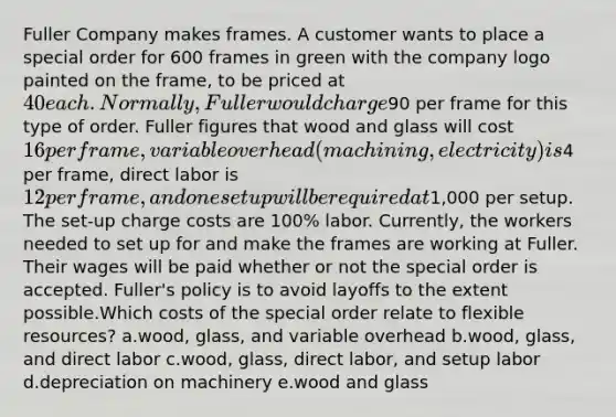 Fuller Company makes frames. A customer wants to place a special order for 600 frames in green with the company logo painted on the frame, to be priced at 40 each. Normally, Fuller would charge90 per frame for this type of order. Fuller figures that wood and glass will cost 16 per frame, variable overhead (machining, electricity) is4 per frame, direct labor is 12 per frame, and one setup will be required at1,000 per setup. The set-up charge costs are 100% labor. Currently, the workers needed to set up for and make the frames are working at Fuller. Their wages will be paid whether or not the special order is accepted. Fuller's policy is to avoid layoffs to the extent possible.Which costs of the special order relate to flexible resources? a.wood, glass, and variable overhead b.wood, glass, and direct labor c.wood, glass, direct labor, and setup labor d.depreciation on machinery e.wood and glass