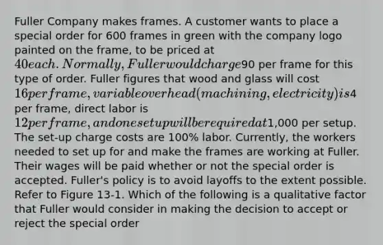 Fuller Company makes frames. A customer wants to place a special order for 600 frames in green with the company logo painted on the frame, to be priced at 40 each. Normally, Fuller would charge90 per frame for this type of order. Fuller figures that wood and glass will cost 16 per frame, variable overhead (machining, electricity) is4 per frame, direct labor is 12 per frame, and one setup will be required at1,000 per setup. The set-up charge costs are 100% labor. Currently, the workers needed to set up for and make the frames are working at Fuller. Their wages will be paid whether or not the special order is accepted. Fuller's policy is to avoid layoffs to the extent possible. Refer to Figure 13-1. Which of the following is a qualitative factor that Fuller would consider in making the decision to accept or reject the special order