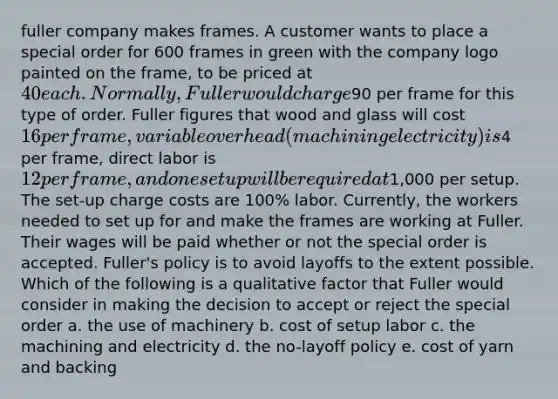 fuller company makes frames. A customer wants to place a special order for 600 frames in green with the company logo painted on the frame, to be priced at 40 each. Normally, Fuller would charge90 per frame for this type of order. Fuller figures that wood and glass will cost 16 per frame, variable overhead (machining electricity) is4 per frame, direct labor is 12 per frame, and one setup will be required at1,000 per setup. The set-up charge costs are 100% labor. Currently, the workers needed to set up for and make the frames are working at Fuller. Their wages will be paid whether or not the special order is accepted. Fuller's policy is to avoid layoffs to the extent possible. Which of the following is a qualitative factor that Fuller would consider in making the decision to accept or reject the special order a. the use of machinery b. cost of setup labor c. the machining and electricity d. the no-layoff policy e. cost of yarn and backing