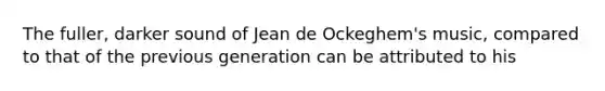 The fuller, darker sound of Jean de Ockeghem's music, compared to that of the previous generation can be attributed to his