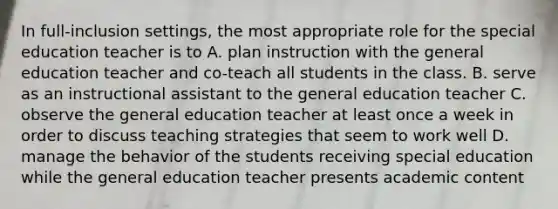 In full-inclusion settings, the most appropriate role for the special education teacher is to A. plan instruction with the general education teacher and co-teach all students in the class. B. serve as an instructional assistant to the general education teacher C. observe the general education teacher at least once a week in order to discuss teaching strategies that seem to work well D. manage the behavior of the students receiving special education while the general education teacher presents academic content