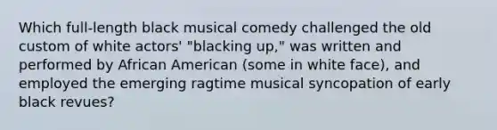 Which full-length black musical comedy challenged the old custom of white actors' "blacking up," was written and performed by African American (some in white face), and employed the emerging ragtime musical syncopation of early black revues?