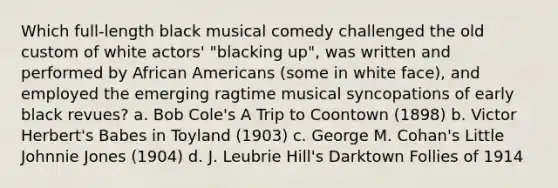 Which full-length black musical comedy challenged the old custom of white actors' "blacking up", was written and performed by African Americans (some in white face), and employed the emerging ragtime musical syncopations of early black revues? a. Bob Cole's A Trip to Coontown (1898) b. Victor Herbert's Babes in Toyland (1903) c. George M. Cohan's Little Johnnie Jones (1904) d. J. Leubrie Hill's Darktown Follies of 1914