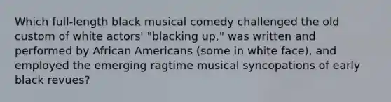 Which full-length black musical comedy challenged the old custom of white actors' "blacking up," was written and performed by African Americans (some in white face), and employed the emerging ragtime musical syncopations of early black revues?