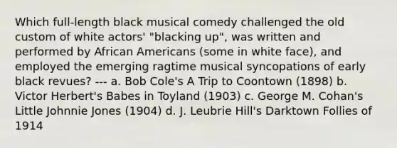 Which full-length black musical comedy challenged the old custom of white actors' "blacking up", was written and performed by African Americans (some in white face), and employed the emerging ragtime musical syncopations of early black revues? --- a. Bob Cole's A Trip to Coontown (1898) b. Victor Herbert's Babes in Toyland (1903) c. George M. Cohan's Little Johnnie Jones (1904) d. J. Leubrie Hill's Darktown Follies of 1914