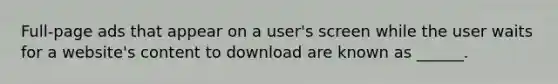 Full-page ads that appear on a user's screen while the user waits for a website's content to download are known as ______.