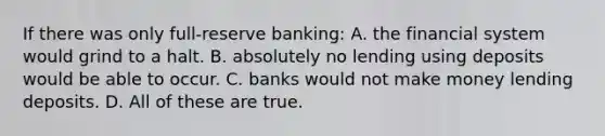 If there was only full-reserve banking: A. the financial system would grind to a halt. B. absolutely no lending using deposits would be able to occur. C. banks would not make money lending deposits. D. All of these are true.