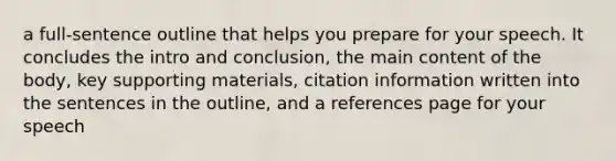 a full-sentence outline that helps you prepare for your speech. It concludes the intro and conclusion, the main content of the body, key supporting materials, citation information written into the sentences in the outline, and a references page for your speech