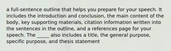 a full-sentence outline that helps you prepare for your speech. It includes the introduction and conclusion, the main content of the body, key supporting materials, citation information written into the sentences in the outline, and a references page for your speech. The _____ also includes a title, the general purpose, specific purpose, and thesis statement