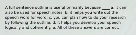 A full-sentence outline is useful primarily because ____​ a. ​it can also be used for speech notes. b. ​it helps you write out the speech word for word. c. ​you can plan how to do your research by following the outline. d. ​it helps you develop your speech logically and coherently. e. ​All of these answers are correct.