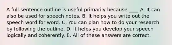 A full-sentence outline is useful primarily because ____​ A. It can also be used for speech notes. B. It helps you write out the speech word for word. C. You can plan how to do your research by following the outline. D. It helps you develop your speech logically and coherently. E. All of these answers are correct.