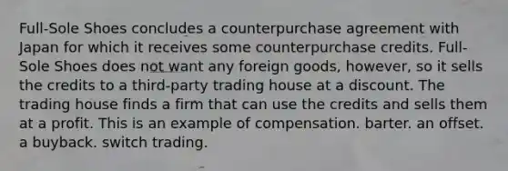 Full-Sole Shoes concludes a counterpurchase agreement with Japan for which it receives some counterpurchase credits. Full-Sole Shoes does not want any foreign goods, however, so it sells the credits to a third-party trading house at a discount. The trading house finds a firm that can use the credits and sells them at a profit. This is an example of compensation. barter. an offset. a buyback. switch trading.