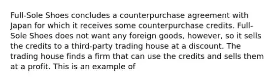 Full-Sole Shoes concludes a counterpurchase agreement with Japan for which it receives some counterpurchase credits. Full-Sole Shoes does not want any foreign goods, however, so it sells the credits to a third-party trading house at a discount. The trading house finds a firm that can use the credits and sells them at a profit. This is an example of