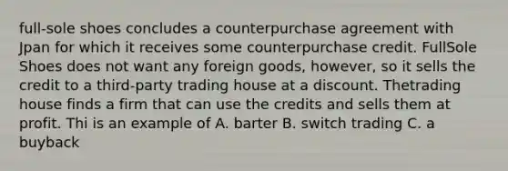 full-sole shoes concludes a counterpurchase agreement with Jpan for which it receives some counterpurchase credit. FullSole Shoes does not want any foreign goods, however, so it sells the credit to a third-party trading house at a discount. Thetrading house finds a firm that can use the credits and sells them at profit. Thi is an example of A. barter B. switch trading C. a buyback