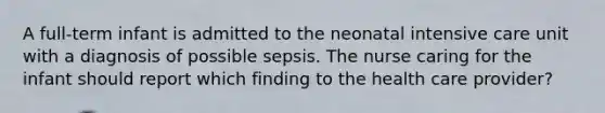 A full-term infant is admitted to the neonatal intensive care unit with a diagnosis of possible sepsis. The nurse caring for the infant should report which finding to the health care provider?