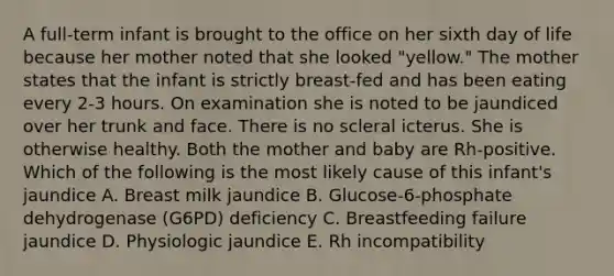 A full-term infant is brought to the office on her sixth day of life because her mother noted that she looked "yellow." The mother states that the infant is strictly breast-fed and has been eating every 2-3 hours. On examination she is noted to be jaundiced over her trunk and face. There is no scleral icterus. She is otherwise healthy. Both the mother and baby are Rh-positive. Which of the following is the most likely cause of this infant's jaundice A. Breast milk jaundice B. Glucose-6-phosphate dehydrogenase (G6PD) deficiency C. Breastfeeding failure jaundice D. Physiologic jaundice E. Rh incompatibility