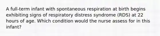 A full-term infant with spontaneous respiration at birth begins exhibiting signs of respiratory distress syndrome (RDS) at 22 hours of age. Which condition would the nurse assess for in this infant?