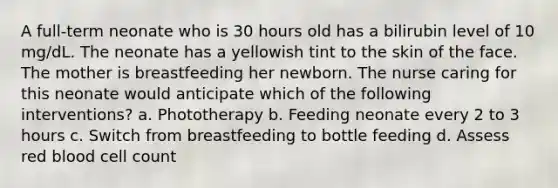 A full-term neonate who is 30 hours old has a bilirubin level of 10 mg/dL. The neonate has a yellowish tint to the skin of the face. The mother is breastfeeding her newborn. The nurse caring for this neonate would anticipate which of the following interventions? a. Phototherapy b. Feeding neonate every 2 to 3 hours c. Switch from breastfeeding to bottle feeding d. Assess red blood cell count