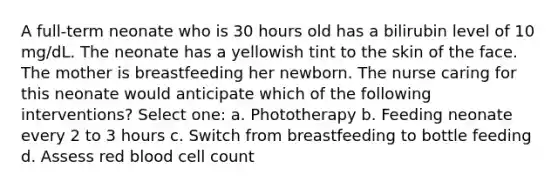 A full-term neonate who is 30 hours old has a bilirubin level of 10 mg/dL. The neonate has a yellowish tint to the skin of the face. The mother is breastfeeding her newborn. The nurse caring for this neonate would anticipate which of the following interventions? Select one: a. Phototherapy b. Feeding neonate every 2 to 3 hours c. Switch from breastfeeding to bottle feeding d. Assess red blood cell count