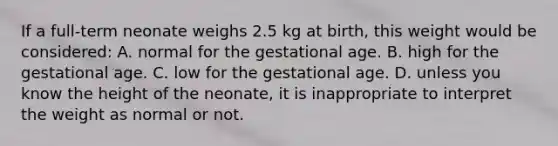 If a​ full-term neonate weighs 2.5 kg at​ birth, this weight would be​ considered: A. normal for the gestational age. B. high for the gestational age. C. low for the gestational age. D. unless you know the height of the​ neonate, it is inappropriate to interpret the weight as normal or not.