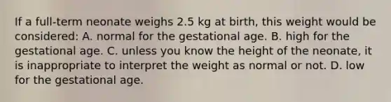 If a​ full-term neonate weighs 2.5 kg at​ birth, this weight would be​ considered: A. normal for the gestational age. B. high for the gestational age. C. unless you know the height of the​ neonate, it is inappropriate to interpret the weight as normal or not. D. low for the gestational age.