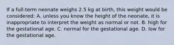 If a​ full-term neonate weighs 2.5 kg at​ birth, this weight would be​ considered: A. unless you know the height of the​ neonate, it is inappropriate to interpret the weight as normal or not. B. high for the gestational age. C. normal for the gestational age. D. low for the gestational age.