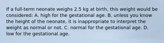 If a​ full-term neonate weighs 2.5 kg at​ birth, this weight would be​ considered: A. high for the gestational age. B. unless you know the height of the​ neonate, it is inappropriate to interpret the weight as normal or not. C. normal for the gestational age. D. low for the gestational age.