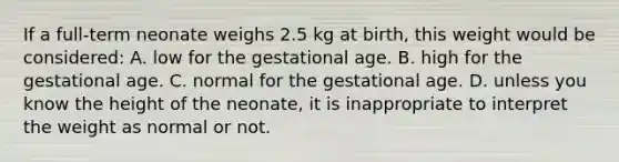 If a​ full-term neonate weighs 2.5 kg at​ birth, this weight would be​ considered: A. low for the gestational age. B. high for the gestational age. C. normal for the gestational age. D. unless you know the height of the​ neonate, it is inappropriate to interpret the weight as normal or not.