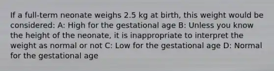 If a​ full-term neonate weighs 2.5 kg at​ birth, this weight would be​ considered: A: High for the gestational age B: Unless you know the height of the​ neonate, it is inappropriate to interpret the weight as normal or not C: Low for the gestational age D: Normal for the gestational age