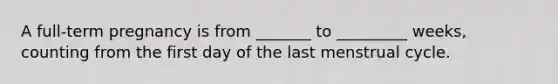 A full-term pregnancy is from _______ to _________ weeks, counting from the first day of the last menstrual cycle.