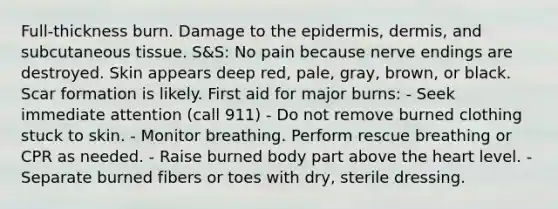 Full-thickness burn. Damage to the epidermis, dermis, and subcutaneous tissue. S&S: No pain because nerve endings are destroyed. Skin appears deep red, pale, gray, brown, or black. Scar formation is likely. First aid for major burns: - Seek immediate attention (call 911) - Do not remove burned clothing stuck to skin. - Monitor breathing. Perform rescue breathing or CPR as needed. - Raise burned body part above the heart level. - Separate burned fibers or toes with dry, sterile dressing.