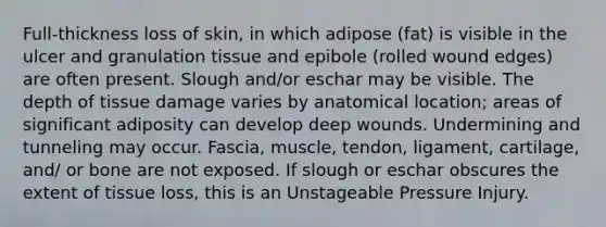 Full-thickness loss of skin, in which adipose (fat) is visible in the ulcer and granulation tissue and epibole (rolled wound edges) are often present. Slough and/or eschar may be visible. The depth of tissue damage varies by anatomical location; areas of significant adiposity can develop deep wounds. Undermining and tunneling may occur. Fascia, muscle, tendon, ligament, cartilage, and/ or bone are not exposed. If slough or eschar obscures the extent of tissue loss, this is an Unstageable Pressure Injury.