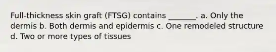 Full-thickness skin graft (FTSG) contains _______. a. Only the dermis b. Both dermis and epidermis c. One remodeled structure d. Two or more types of tissues