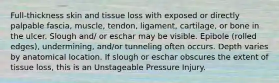 Full-thickness skin and tissue loss with exposed or directly palpable fascia, muscle, tendon, ligament, cartilage, or bone in the ulcer. Slough and/ or eschar may be visible. Epibole (rolled edges), undermining, and/or tunneling often occurs. Depth varies by anatomical location. If slough or eschar obscures the extent of tissue loss, this is an Unstageable Pressure Injury.