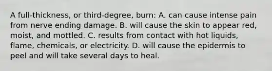 A​ full-thickness, or​ third-degree, burn: A. can cause intense pain from nerve ending damage. B. will cause the skin to appear​ red, moist, and mottled. C. results from contact with hot​ liquids, flame,​ chemicals, or electricity. D. will cause the epidermis to peel and will take several days to heal.