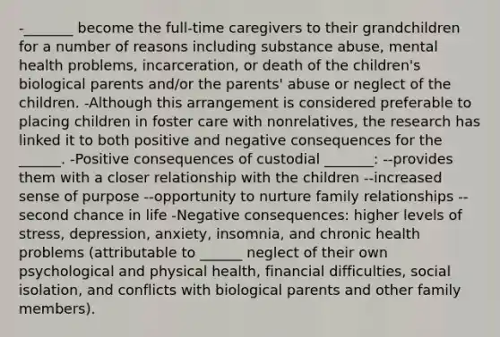 -_______ become the full-time caregivers to their grandchildren for a number of reasons including substance abuse, mental health problems, incarceration, or death of the children's biological parents and/or the parents' abuse or neglect of the children. -Although this arrangement is considered preferable to placing children in foster care with nonrelatives, the research has linked it to both positive and negative consequences for the ______. -Positive consequences of custodial _______: --provides them with a closer relationship with the children --increased sense of purpose --opportunity to nurture family relationships --second chance in life -Negative consequences: higher levels of stress, depression, anxiety, insomnia, and chronic health problems (attributable to ______ neglect of their own psychological and physical health, financial difficulties, social isolation, and conflicts with biological parents and other family members).