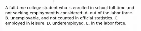 A full-time college student who is enrolled in school full-time and not seeking employment is considered: A. out of the labor force. B. unemployable, and not counted in official statistics. C. employed in leisure. D. underemployed. E. in the labor force.