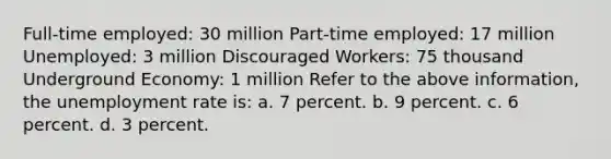 Full-time employed: 30 million Part-time employed: 17 million Unemployed: 3 million Discouraged Workers: 75 thousand Underground Economy: 1 million Refer to the above information, the <a href='https://www.questionai.com/knowledge/kh7PJ5HsOk-unemployment-rate' class='anchor-knowledge'>unemployment rate</a> is: a. 7 percent. b. 9 percent. c. 6 percent. d. 3 percent.