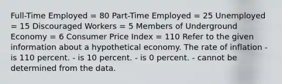 Full-Time Employed = 80 Part-Time Employed = 25 Unemployed = 15 Discouraged Workers = 5 Members of Underground Economy = 6 Consumer Price Index = 110 Refer to the given information about a hypothetical economy. The rate of inflation - is 110 percent. - is 10 percent. - is 0 percent. - cannot be determined from the data.