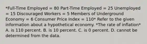 *Full-Time Employed = 80 Part-Time Employed = 25 Unemployed = 15 Discouraged Workers = 5 Members of Underground Economy = 6 Consumer Price Index = 110* Refer to the given information about a hypothetical economy. *The rate of inflation* A. is 110 percent. B. is 10 percent. C. is 0 percent. D. cannot be determined from the data.