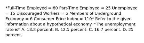 *Full-Time Employed = 80 Part-Time Employed = 25 Unemployed = 15 Discouraged Workers = 5 Members of Underground Economy = 6 Consumer Price Index = 110* Refer to the given information about a hypothetical economy. *The <a href='https://www.questionai.com/knowledge/kh7PJ5HsOk-unemployment-rate' class='anchor-knowledge'>unemployment rate</a> is* A. 18.8 percent. B. 12.5 percent. C. 16.7 percent. D. 25 percent.