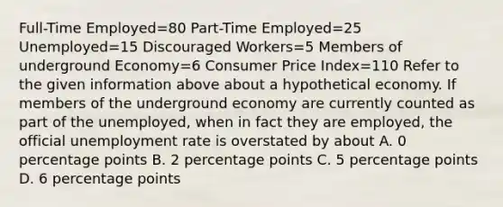 Full-Time Employed=80 Part-Time Employed=25 Unemployed=15 Discouraged Workers=5 Members of underground Economy=6 Consumer Price Index=110 Refer to the given information above about a hypothetical economy. If members of the underground economy are currently counted as part of the unemployed, when in fact they are employed, the official unemployment rate is overstated by about A. 0 percentage points B. 2 percentage points C. 5 percentage points D. 6 percentage points