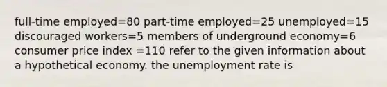 full-time employed=80 part-time employed=25 unemployed=15 discouraged workers=5 members of underground economy=6 consumer price index =110 refer to the given information about a hypothetical economy. the unemployment rate is