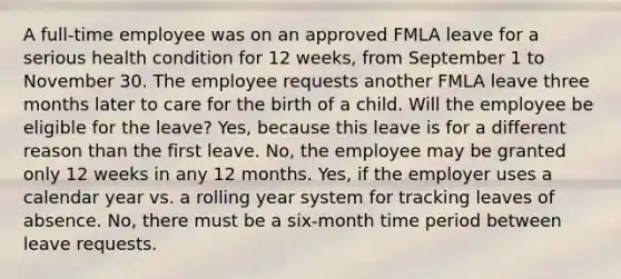 A full-time employee was on an approved FMLA leave for a serious health condition for 12 weeks, from September 1 to November 30. The employee requests another FMLA leave three months later to care for the birth of a child. Will the employee be eligible for the leave? Yes, because this leave is for a different reason than the first leave. No, the employee may be granted only 12 weeks in any 12 months. Yes, if the employer uses a calendar year vs. a rolling year system for tracking leaves of absence. No, there must be a six-month time period between leave requests.