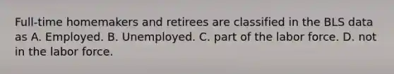 Full-time homemakers and retirees are classified in the BLS data as A. Employed. B. Unemployed. C. part of the labor force. D. not in the labor force.