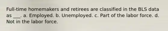 Full-time homemakers and retirees are classified in the BLS data as ___. a. Employed. b. Unemployed. c. Part of the labor force. d. Not in the labor force.